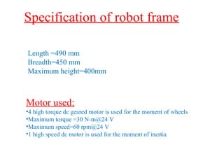 Specification of robot frame 
Length =490 mm 
Breadth=450 mm 
Maximum height=400mm 
Motor used: 
•4 high torque dc geared motor is used for the moment of wheels 
•Maximum torque =30 N-m@24 V 
•Maximum speed=60 rpm@24 V 
•1 high speed dc motor is used for the moment of inertia 
 