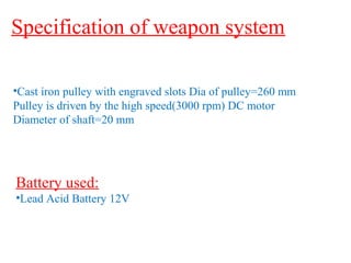 Specification of weapon system 
•Cast iron pulley with engraved slots Dia of pulley=260 mm 
Pulley is driven by the high speed(3000 rpm) DC motor 
Diameter of shaft=20 mm 
Battery used: 
•Lead Acid Battery 12V 
 