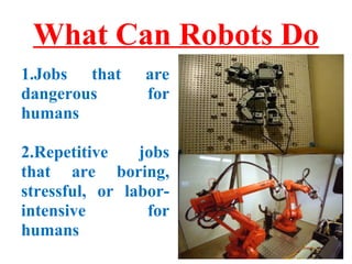 What Can Robots Do 
1.Jobs that are 
dangerous for 
humans 
2.Repetitive jobs 
that are boring, 
stressful, or labor-intensive 
for 
humans 
 