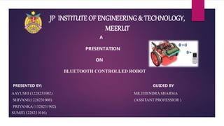 A
PRESENTATION
ON
BLUETOOTH CONTROLLED ROBOT
PRESENTED BY: GUIDED BY
AAYUSHI (1228231002) MR.JITENDRA SHARMA
SHIVANI (1228231008) (ASSITANT PROFESSIOR )
PRIYANKA (1328231902)
SUMIT(1228231016)
JP INSTITUTE OF ENGINEERING & TECHNOLOGY,
MEERUT
 