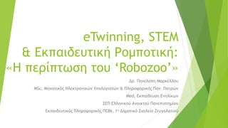 eTwinning, STEM
& Εκπαιδευτική Ρομποτική:
«Η περίπτωση του ‘Robozoo’»
Δρ. Πηνελόπη Μαρκέλλου
ΜSc, Μηχανικός Ηλεκτρονικών Υπολογιστών & Πληροφορικής Παν. Πατρών
Med, Εκπαίδευση Ενηλίκων
ΣΕΠ Ελληνικού Ανοικτού Πανεπιστημίου
Εκπαιδευτικός Πληροφορικής ΠΕ86, 1ο Δημοτικό Σχολείο Ζευγολατιού
 