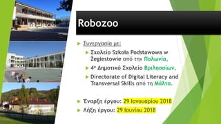 Robozoo
 Συνεργασία με:
 Σχολείο Szkoła Podstawowa w
Żegiestowie από την Πολωνία,
 4ο Δημοτικό Σχολείο Βριλησσίων,
 Directorate of Digital Literacy and
Transversal Skills από τη Μάλτα.
 Έναρξη έργου: 29 Ιανουαρίου 2018
 Λήξη έργου: 29 Ιουνίου 2018
 