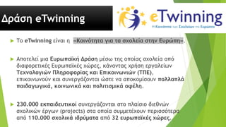 Δράση eTwinning
 Το eTwinning είναι η «Κοινότητα για τα σχολεία στην Ευρώπη».
 Αποτελεί μια Ευρωπαϊκή Δράση μέσω της οποίας σχολεία από
διαφορετικές Ευρωπαϊκές χώρες, κάνοντας χρήση εργαλείων
Τεχνολογιών Πληροφορίας και Επικοινωνιών (ΤΠΕ),
επικοινωνούν και συνεργάζονται ώστε να αποκομίσουν πολλαπλά
παιδαγωγικά, κοινωνικά και πολιτισμικά οφέλη.
 230.000 εκπαιδευτικοί συνεργάζονται στο πλαίσιο διεθνών
σχολικών έργων (projects) στα οποία συμμετέχουν περισσότερα
από 110.000 σχολικά ιδρύματα από 32 ευρωπαϊκές χώρες.
 