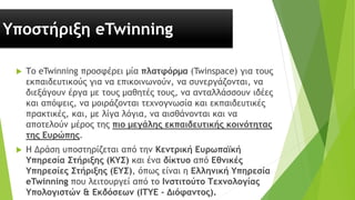 Υποστήριξη eTwinning
 Το eTwinning προσφέρει μία πλατφόρμα (Twinspace) για τους
εκπαιδευτικούς για να επικοινωνούν, να συνεργάζονται, να
διεξάγουν έργα με τους μαθητές τους, να ανταλλάσσουν ιδέες
και απόψεις, να μοιράζονται τεχνογνωσία και εκπαιδευτικές
πρακτικές, και, με λίγα λόγια, να αισθάνονται και να
αποτελούν μέρος της πιο μεγάλης εκπαιδευτικής κοινότητας
της Ευρώπης.
 Η Δράση υποστηρίζεται από την Κεντρική Ευρωπαϊκή
Υπηρεσία Στήριξης (ΚΥΣ) και ένα δίκτυο από Εθνικές
Υπηρεσίες Στήριξης (ΕΥΣ), όπως είναι η Ελληνική Υπηρεσία
eTwinning που λειτουργεί από το Ινστιτούτο Τεχνολογίας
Υπολογιστών & Εκδόσεων (ΙΤΥΕ – Διόφαντος).
 