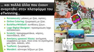 … και πολλά άλλα που έχουν
αναρτηθεί στην πλατφόρμα του
eTwinning…
 Κατασκευές: μάσκες με ζώα, αφίσες.
 Online Coloring: ζωγραφιές με ζώα.
 BuildYourWildSelf: συνθέσεις ζώων.
 Lego Digital Designer: προσομοίωση lego
κατασκευών.
 Scratch: προγραμματάκια, κάρτες,
παιχνιδάκια, κλπ.
 Ασκήσεις γραπτού λόγου: αινίγματα,
εκφράσεις με ζώα, ποιο είναι το αγαπημένο
μου ζώο, χαϊκού, κλπ.
 TuxPaint: ζωγραφιές.
 WordArt: σύννεφα λέξεων με ζώα.
 