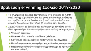 Βράβευση eTwinning Σχολείο 2019-2020
 Το 1ο Δημοτικό Σχολείο Ζευγολατιού είναι ένα από τα 1.004
σχολεία της Ευρωπαϊκής και όχι μόνο eTwinning Κοινότητας
που τιμήθηκαν με την Ετικέτα αυτή μετά από μια διαδικασία
αίτησης δύο φάσεων (συνολικά 69 σχολεία στην Ελλάδα).
 Σημειώνεται ότι τα σχολεία που τιμήθηκαν με τον τίτλο αυτόν
είναι πρωτοπόρα και αναγνωρίζονται ως ηγέτες σε τομείς όπως:
 Ψηφιακή πρακτική.
 Πρακτική ηλεκτρονικής ασφάλειας (eSafety).
 Καινοτόμες και δημιουργικές παιδαγωγικές προσεγγίσεις.
 Προώθηση συνεχούς επαγγελματικής ανάπτυξης του προσωπικού.
 Προώθηση πρακτικών συνεργατικής μάθησης με το προσωπικό
και τους μαθητές.
 
