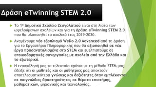 Δράση eTwinning STEM 2.0
 Το 1ο Δημοτικό Σχολείο Ζευγολατιού είναι στη λίστα των
ωφελούμενων σχολείων και για τη Δράση eTwinning STEM 2.0
που θα υλοποιηθεί το σχολικό έτος 2019-2020.
 Αναμένουμε νέο εξοπλισμό WeDo 2.0 Advanced από τη Δράση
για το Εργαστήριο Πληροφορικής που θα αξιοποιηθεί σε νέα
έργα προσανατολισμένα στο STEM και ευελπιστούμε σε
εποικοδομητικές συνεργασίες με σχολεία από την Ελλάδα και
το εξωτερικό.
 Η ενασχόλησή μας τα τελευταία χρόνια με τη μέθοδο STEM μας
έδειξε ότι οι μαθητές και οι μαθήτριες μας αποκτούν
αποτελεσματικότερα γνώσεις και δεξιότητες όταν εμπλέκονται
σε παιγνιώδεις δραστηριότητες σε θέματα επιστήμης,
μαθηματικών, μηχανικής και τεχνολογίας.
 