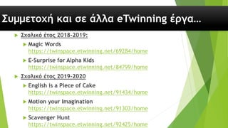 Συμμετοχή και σε άλλα eTwinning έργα…
 Σχολικό έτος 2018-2019:
 Magic Words
https://twinspace.etwinning.net/69284/home
 E-Surprise for Alpha Kids
https://twinspace.etwinning.net/84799/home
 Σχολικό έτος 2019-2020
 English is a Piece of Cake
https://twinspace.etwinning.net/91434/home
 Motion your Imagination
https://twinspace.etwinning.net/91303/home
 Scavenger Hunt
https://twinspace.etwinning.net/92425/home
 