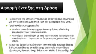 Αφορμή ένταξης στη Δράση
 Πρόσκληση της Εθνικής Υπηρεσίας Υποστήριξης eTwinning
για την υλοποίηση Δράσης STEM τον Δεκέμβριο του 2017.
 Προϋποθέσεις συμμετοχής:
 Να είναι το σχολείο εγγεγραμμένο στη δράση eTwinning
τουλάχιστον την τελευταία διετία.
 Να υπάρχει ενασχόληση με ΤΠΕ και οτιδήποτε καινοτόμο στην
τεχνολογία (π.χ. συμμετοχή σε διαγωνισμούς ρομποτικής, έργα
STEM).
 Μέσω της δράσης επιλέχθηκαν 110 σχολεία πρωτοβάθμιας
& δευτεροβάθμιας εκπαίδευσης στα οποία χορηγήθηκε
εξοπλισμός Beebot, Lego Education WeDo 2.0 και Gigo S4A.
 