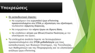 Υποχρεώσεις
 Οι εκπαιδευτικοί έπρεπε:
 Να εγγράψουν ένα ευρωπαϊκό έργο eTwinning
προσανατολισμένο στο STEM με αξιοποίηση του εξοπλισμού,
τουλάχιστον εξάμηνης διάρκειας.
 Να ενημερώνουν την κάρτα έργου σε δίμηνη βάση.
 Να υποβάλουν αίτηση για Εθνική Ετικέτα Ποιότητας με την
ολοκλήρωση του έργου.
 Τα επιλεγμένα σχολεία έπρεπε να λειτουργήσουν
προσανατολισμένα στη STEM μεθοδολογία για τους
εκπαιδευτικούς των Φυσικών Επιστημών, της Τεχνολογίας,
των Μαθηματικών και της Πληροφορικής και να υλοποιήσουν
ανάλογα έργα eTwinning.
 
