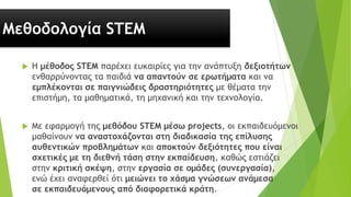 Μεθοδολογία STEM
 Η μέθοδος STEM παρέχει ευκαιρίες για την ανάπτυξη δεξιοτήτων
ενθαρρύνοντας τα παιδιά να απαντούν σε ερωτήματα και να
εμπλέκονται σε παιγνιώδεις δραστηριότητες με θέματα την
επιστήμη, τα μαθηματικά, τη μηχανική και την τεχνολογία.
 Με εφαρμογή της μεθόδου STEM μέσω projects, οι εκπαιδευόμενοι
μαθαίνουν να αναστοχάζονται στη διαδικασία της επίλυσης
αυθεντικών προβλημάτων και αποκτούν δεξιότητες που είναι
σχετικές με τη διεθνή τάση στην εκπαίδευση, καθώς εστιάζει
στην κριτική σκέψη, στην εργασία σε ομάδες (συνεργασία),
ενώ έχει αναφερθεί ότι μειώνει το χάσμα γνώσεων ανάμεσα
σε εκπαιδευόμενους από διαφορετικά κράτη.
 