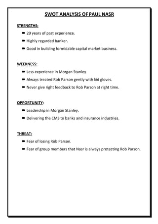 SWOT ANALYSIS OFPAUL NASR
STRENGTHS:
 20 years of past experience.
 Highly regarded banker.
 Good in building formidable capital market business.
WEEKNESS:
 Less experience in Morgan Stanley
 Always treated Rob Parson gently with kid gloves.
 Never give right feedback to Rob Parson at right time.
OPPORTUNITY:
 Leadership in Morgan Stanley.
 Delivering the CMS to banks and insurance industries.
THREAT:
 Fear of losing Rob Parson.
 Fear of group members that Nasr is always protecting Rob Parson.
 