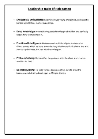 Leadership traits of Rob parson
 Energetic & Enthusiastic: Rob Parson was young energetic & enthusiastic
banker with 10 Year market experience.
 Deep knowledge: He was having deep knowledge of market and perfectly
knows how to implement it.
 Emotional Intelligence: He was emotionally intelligence towards his
clients due to which he build a very healthy relations with his clients and was
able to tap business. But not with his colleagues.
 Problem Solving: He identifies the problem with the client and create a
solution for that.
 Decision Making: He took various decisions of his own to bring the
business which lead to break eggs in Morgan Stanley.
 