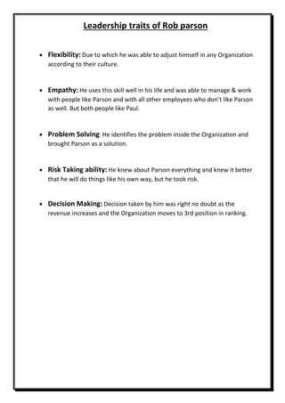 Leadership traits of Rob parson
 Flexibility: Due to which he was able to adjust himself in any Organization
according to their culture.
 Empathy: He uses this skill well in his life and was able to manage & work
with people like Parson and with all other employees who don’t like Parson
as well. But both people like Paul.
 Problem Solving: He identifies the problem inside the Organization and
brought Parson as a solution.
 Risk Taking ability: He knew about Parson everything and knew it better
that he will do things like his own way, but he took risk.
 Decision Making: Decision taken by him was right no doubt as the
revenue increases and the Organization moves to 3rd position in ranking.
 