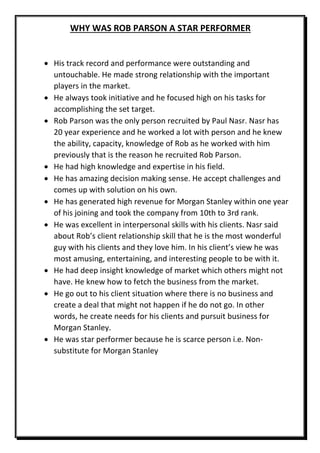 WHY WAS ROB PARSON A STAR PERFORMER
 His track record and performance were outstanding and
untouchable. He made strong relationship with the important
players in the market.
 He always took initiative and he focused high on his tasks for
accomplishing the set target.
 Rob Parson was the only person recruited by Paul Nasr. Nasr has
20 year experience and he worked a lot with person and he knew
the ability, capacity, knowledge of Rob as he worked with him
previously that is the reason he recruited Rob Parson.
 He had high knowledge and expertise in his field.
 He has amazing decision making sense. He accept challenges and
comes up with solution on his own.
 He has generated high revenue for Morgan Stanley within one year
of his joining and took the company from 10th to 3rd rank.
 He was excellent in interpersonal skills with his clients. Nasr said
about Rob’s client relationship skill that he is the most wonderful
guy with his clients and they love him. In his client’s view he was
most amusing, entertaining, and interesting people to be with it.
 He had deep insight knowledge of market which others might not
have. He knew how to fetch the business from the market.
 He go out to his client situation where there is no business and
create a deal that might not happen if he do not go. In other
words, he create needs for his clients and pursuit business for
Morgan Stanley.
 He was star performer because he is scarce person i.e. Non-
substitute for Morgan Stanley
 