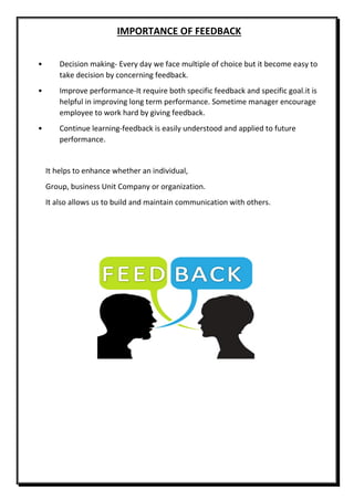 IMPORTANCE OF FEEDBACK
• Decision making- Every day we face multiple of choice but it become easy to
take decision by concerning feedback.
• Improve performance-It require both specific feedback and specific goal.it is
helpful in improving long term performance. Sometime manager encourage
employee to work hard by giving feedback.
• Continue learning-feedback is easily understood and applied to future
performance.
It helps to enhance whether an individual,
Group, business Unit Company or organization.
It also allows us to build and maintain communication with others.
 