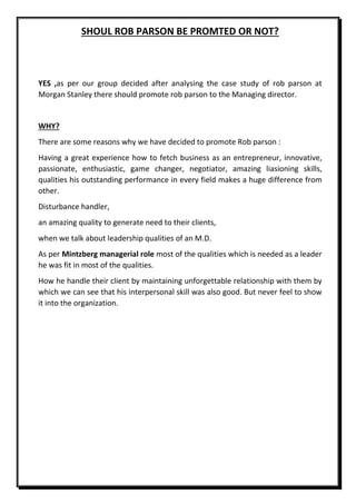 SHOUL ROB PARSON BE PROMTED OR NOT?
YES ,as per our group decided after analysing the case study of rob parson at
Morgan Stanley there should promote rob parson to the Managing director.
WHY?
There are some reasons why we have decided to promote Rob parson :
Having a great experience how to fetch business as an entrepreneur, innovative,
passionate, enthusiastic, game changer, negotiator, amazing liasioning skills,
qualities his outstanding performance in every field makes a huge difference from
other.
Disturbance handler,
an amazing quality to generate need to their clients,
when we talk about leadership qualities of an M.D.
As per Mintzberg managerial role most of the qualities which is needed as a leader
he was fit in most of the qualities.
How he handle their client by maintaining unforgettable relationship with them by
which we can see that his interpersonal skill was also good. But never feel to show
it into the organization.
 
