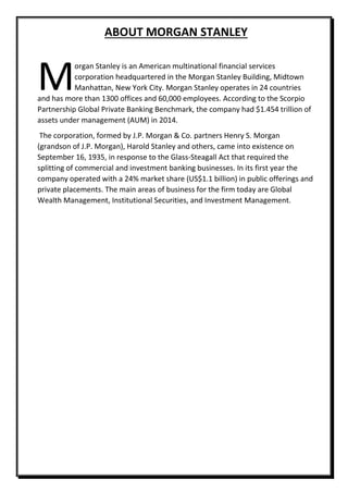 ABOUT MORGAN STANLEY
organ Stanley is an American multinational financial services
corporation headquartered in the Morgan Stanley Building, Midtown
Manhattan, New York City. Morgan Stanley operates in 24 countries
and has more than 1300 offices and 60,000 employees. According to the Scorpio
Partnership Global Private Banking Benchmark, the company had $1.454 trillion of
assets under management (AUM) in 2014.
The corporation, formed by J.P. Morgan & Co. partners Henry S. Morgan
(grandson of J.P. Morgan), Harold Stanley and others, came into existence on
September 16, 1935, in response to the Glass-Steagall Act that required the
splitting of commercial and investment banking businesses. In its first year the
company operated with a 24% market share (US$1.1 billion) in public offerings and
private placements. The main areas of business for the firm today are Global
Wealth Management, Institutional Securities, and Investment Management.
M
 
