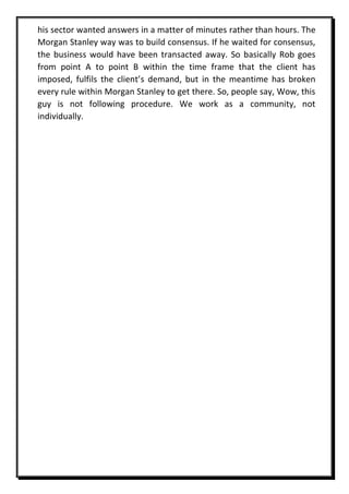his sector wanted answers in a matter of minutes rather than hours. The
Morgan Stanley way was to build consensus. If he waited for consensus,
the business would have been transacted away. So basically Rob goes
from point A to point B within the time frame that the client has
imposed, fulfils the client’s demand, but in the meantime has broken
every rule within Morgan Stanley to get there. So, people say, Wow, this
guy is not following procedure. We work as a community, not
individually.
 