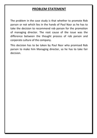 PROBLEM STATEMENT
The problem in the case study is that whether to promote Rob
parson or not which lies in the hands of Paul Nasr as he has to
take the decision to recommend rob parson for the promotion
of managing director. The root cause of the issue was the
difference between the thought process of rob parson and
corporate culture of the company.
This decision has to be taken by Paul Nasr who promised Rob
parson to make him Managing director, so he has to take fair
decision.
 