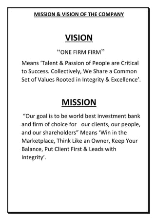 MISSION & VISION OF THE COMPANY
VISION
“ONE FIRM FIRM”
Means ‘Talent & Passion of People are Critical
to Success. Collectively, We Share a Common
Set of Values Rooted in Integrity & Excellence’.
MISSION
“Our goal is to be world best investment bank
and firm of choice for our clients, our people,
and our shareholders” Means ‘Win in the
Marketplace, Think Like an Owner, Keep Your
Balance, Put Client First & Leads with
Integrity’.
 