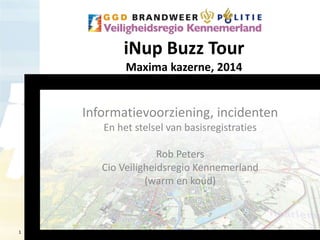 1 
iNup Buzz Tour 
Maxima kazerne, 2014 
Informatievoorziening, incidenten 
En het stelsel van basisregistraties 
Rob Peters 
Cio Veiligheidsregio Kennemerland 
(warm en koud) 
 