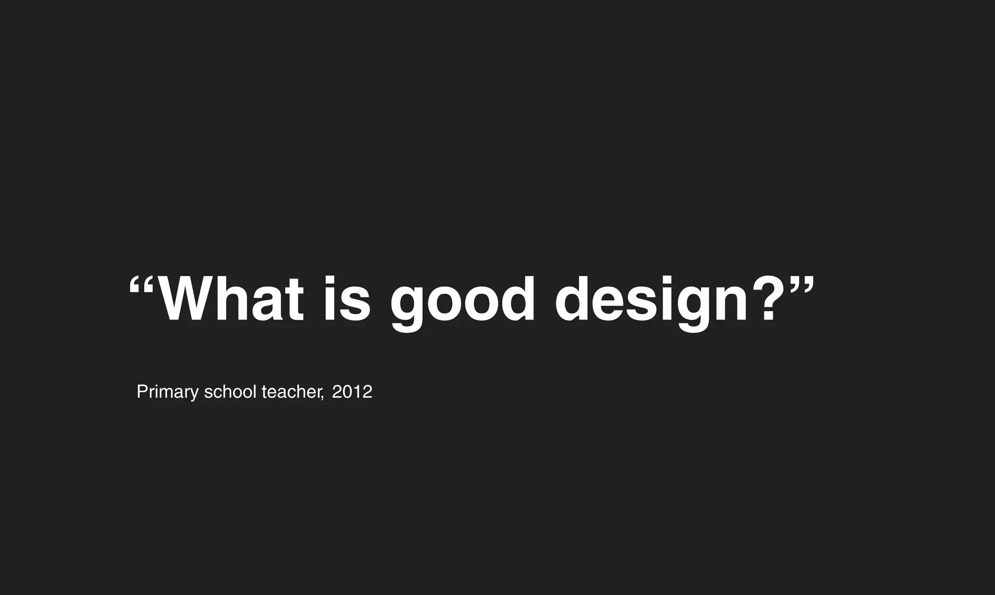 “What is good design?”
Primary school teacher, 2012
 