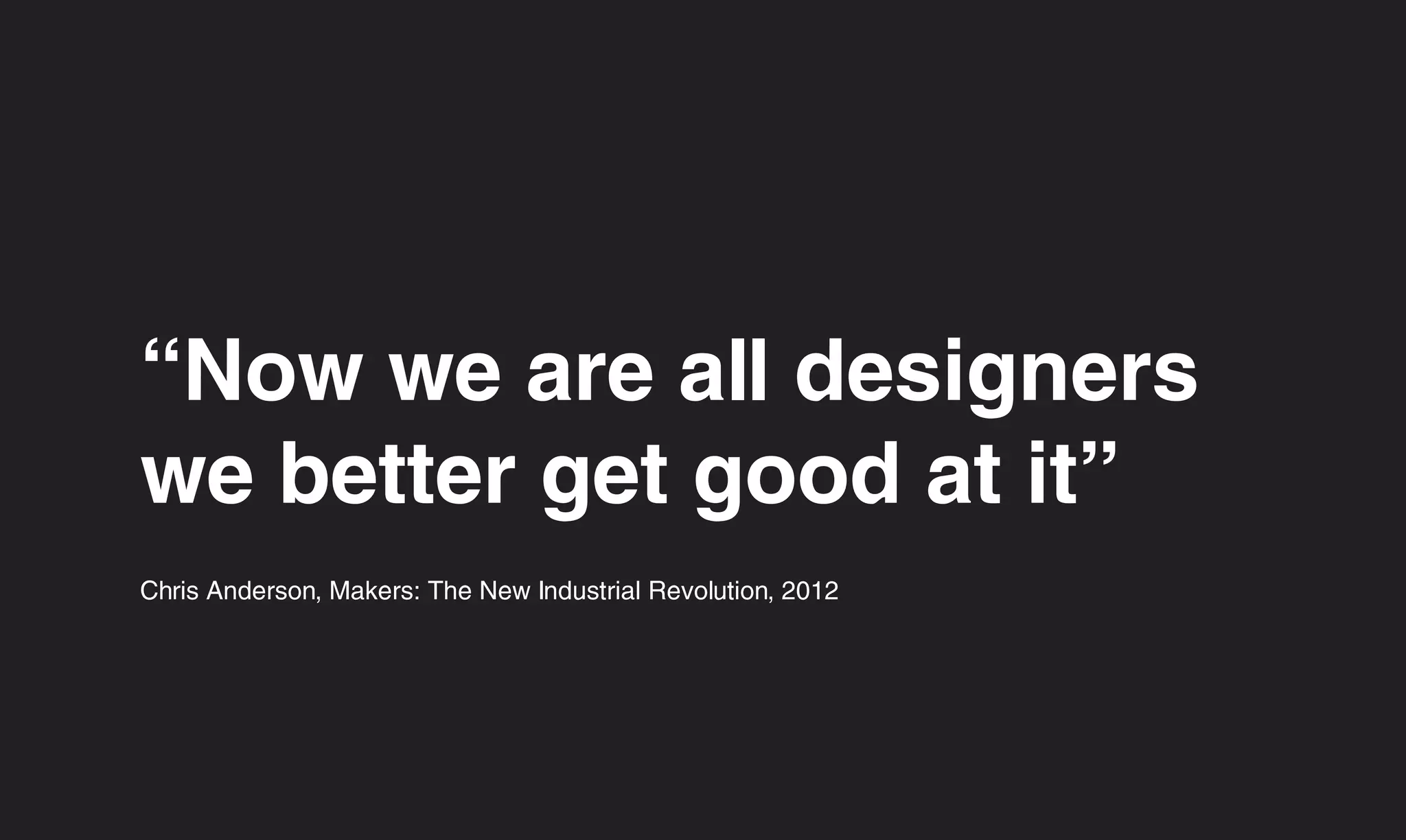 “Now we are all designers
we better get good at it”
Chris Anderson, Makers: The New Industrial Revolution, 2012
 