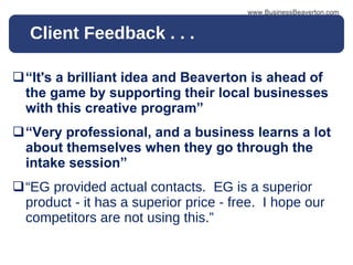 Client Feedback . . . “ It's a brilliant idea and Beaverton is ahead of the game by supporting their local businesses with this creative program” “ Very professional, and a business learns a lot about themselves when they go through the intake session”   “ EG provided actual contacts.  EG is a superior product - it has a superior price - free.  I hope our competitors are not using this.” www.BusinessBeaverton.com 