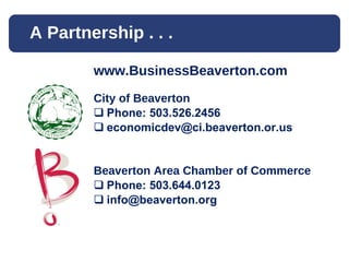 A Partnership . . .  www.BusinessBeaverton.com City of Beaverton Phone: 503.526.2456 [email_address] Beaverton Area Chamber of Commerce Phone: 503.644.0123 [email_address] 