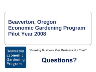 Beaverton, Oregon  Economic Gardening Program Pilot Year 2008 “ Growing Business, One Business at a Time” Questions? 