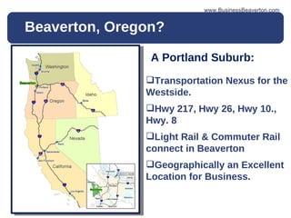Beaverton, Oregon? www.BusinessBeaverton.com A Portland Suburb: Transportation Nexus for the Westside. Hwy 217, Hwy 26, Hwy 10., Hwy. 8  Light Rail & Commuter Rail connect in Beaverton Geographically an Excellent Location for Business. 