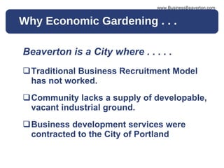 Why Economic Gardening . . .  Beaverton is a City where . . . . .  Traditional Business Recruitment Model has not worked. Community lacks a supply of developable, vacant industrial ground. Business development services were contracted to the City of Portland www.BusinessBeaverton.com 