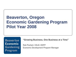 Beaverton, Oregon  Economic Gardening Program Pilot Year 2008 “ Growing Business, One Business at a Time” Rob Pochert, CEcD, EDFP Economic Development Program Manager 