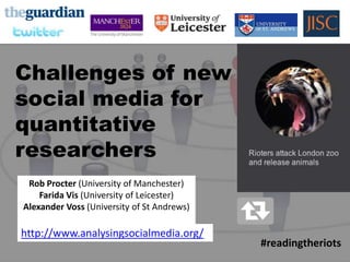 READING
THE RIOTS
ON TWITTER




  Challenges of new
  social media for
  quantitative
  researchers
     Rob Procter (University of Manchester)
        Farida Vis (University of Leicester)
    Alexander Voss (University of St Andrews)

   http://www.analysingsocialmedia.org/
                                                #readingtheriots
 