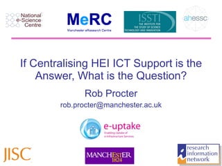 If Centralising HEI ICT Support is the Answer, What is the Question? Rob Procter [email_address] JISC Future of Research 