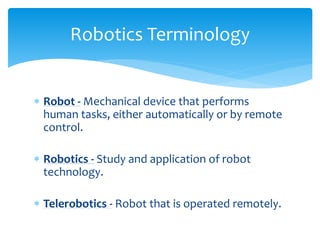  Robot - Mechanical device that performs
human tasks, either automatically or by remote
control.
 Robotics - Study and application of robot
technology.
 Telerobotics - Robot that is operated remotely.
Robotics Terminology
 