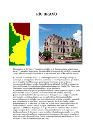 Río BRavo




El municipio de Río Bravo, Tamaulipas, se ubica en la llanura conocida anteriormente
como "El Venadito", cuyo primer dueño legal fue don Antonio Vicente Uriza (conde del
Sauto). El conde compró los terrenos de lo que más tarde sería la Hacienda La Sauteña.

La hacienda se construyó en l847 y, siendo su principal socio don Iñigo Noriega, se
constituyó en un importante detonante económico: se construyeron caminos que partían
de El Soldadito -hoy Matamoros- que unieron a Colombres -como se llamaba
anteriormente Río Bravo- con los Estados Unidos y la Capital. En 1882, se inauguró el
ferrocarril llamado El Nacional que unía Estación Cuevas -hoy Ciudad Díaz Ordaz- con
Matamoros, pasando por la Estación Ébano, actual Río Bravo
El emporio comercial y agrícola que representaba La Sauteña llegó a su cúspide el 10 de
mayo de 1913, cuando el general Lucio Blanco tomó la Ciudad de Reynosa y
posteriormente Colombres. Los revolucionarios destruyeron todo a su paso, acabando
con la ciudad completa y, de paso, con los sueños de sus habitantes que habían
conseguido convertir la ciudad en el centro de atracción turística, comercial e industrial,
más importante de la zona Norte, incluyendo la región Sur de los Estados Unidos.
Posteriormente, en la década de los 30-40, con la creación de los sistemas de riego del
Norte de México, vuelve a renacer la región y se forman, entre otras, las colonias
agrícolas 18 de Marzo y Magueyes, en lo que hoy es Valle Hermoso, dando un nuevo
auge a la región. Estas colonias, así como otras que se formaron en la región eran
fundamentalmente de dos tipos: en unas habitaban trabajadores desplazados por la falta
de empleo -que se instalaban en los campamentos de construcción- y otras formadas por
repatriados de los Estados Unidos. Este incremento poblacional permitió que Río Bravo
alcanzara el nivel de crecimiento que hoy tiene.
 