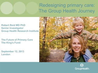Redesigning primary care:
The Group Health Journey
Robert Reid MD PhD
Senior Investigator
Group Health Research Institute
The Future of Primary Care
The King’s Fund
September 12, 2013
London
 