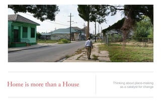 Home is more than a House Thinking about place-making
as a catalyst for change
 