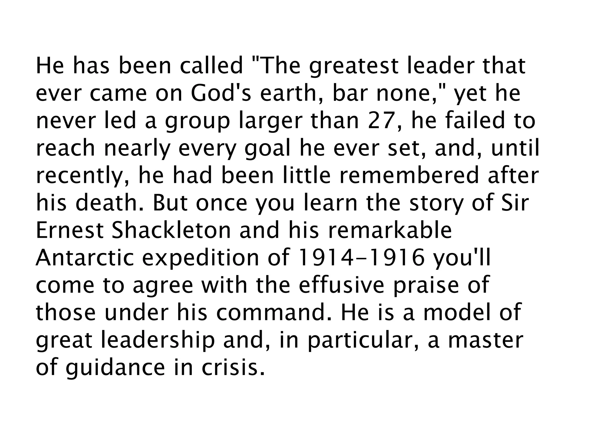 He has been called "The greatest leader that
ever came on God's earth, bar none," yet he
never led a group larger than 27, he failed to
reach nearly every goal he ever set, and, until
recently, he had been little remembered after
his death. But once you learn the story of Sir
Ernest Shackleton and his remarkable
Antarctic expedition of 1914-1916 you'll
come to agree with the effusive praise of
those under his command. He is a model of
great leadership and, in particular, a master
of guidance in crisis.
 