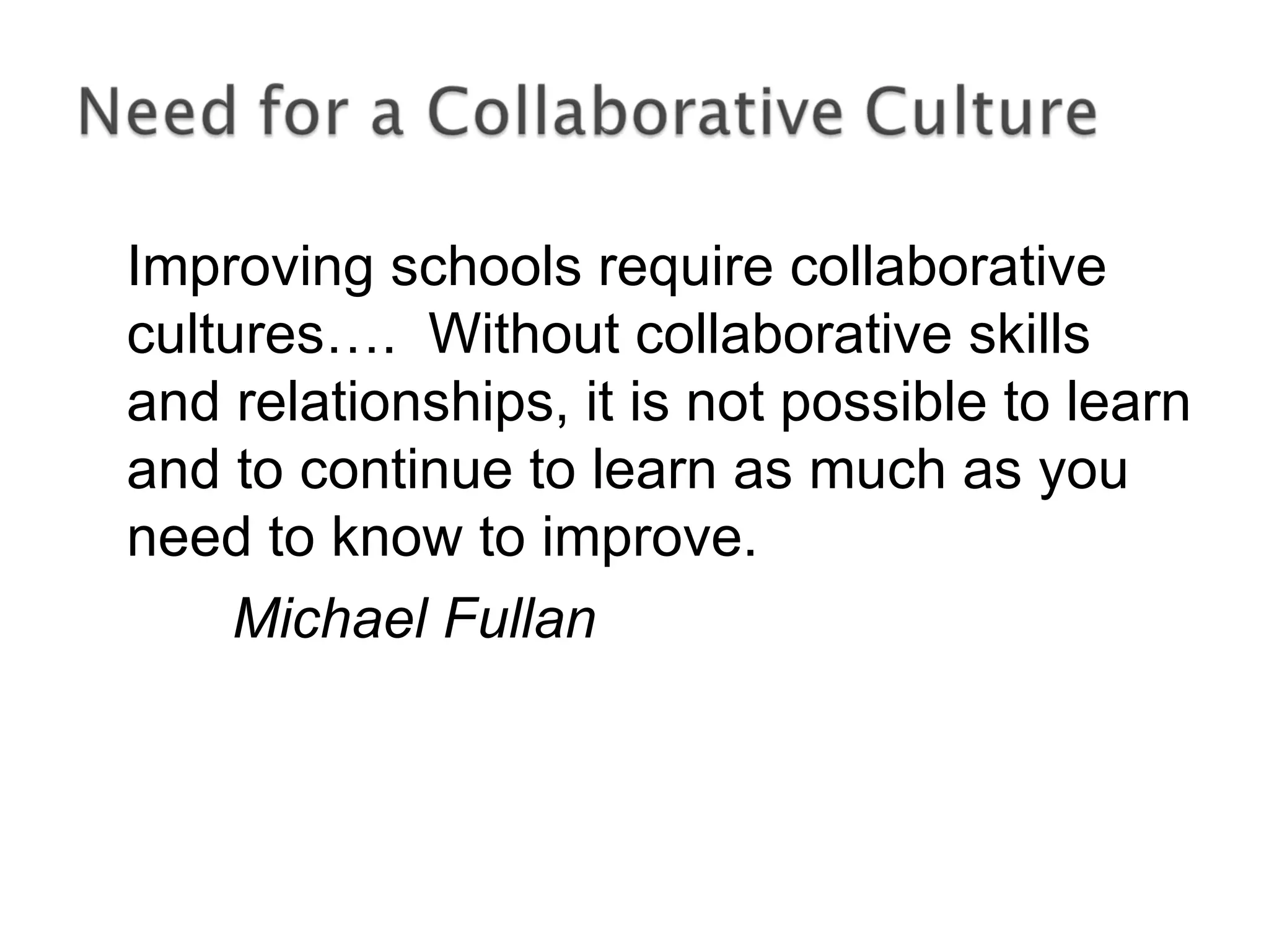 Improving schools require collaborative
cultures…. Without collaborative skills
and relationships, it is not possible to learn
and to continue to learn as much as you
need to know to improve.
Michael Fullan
 