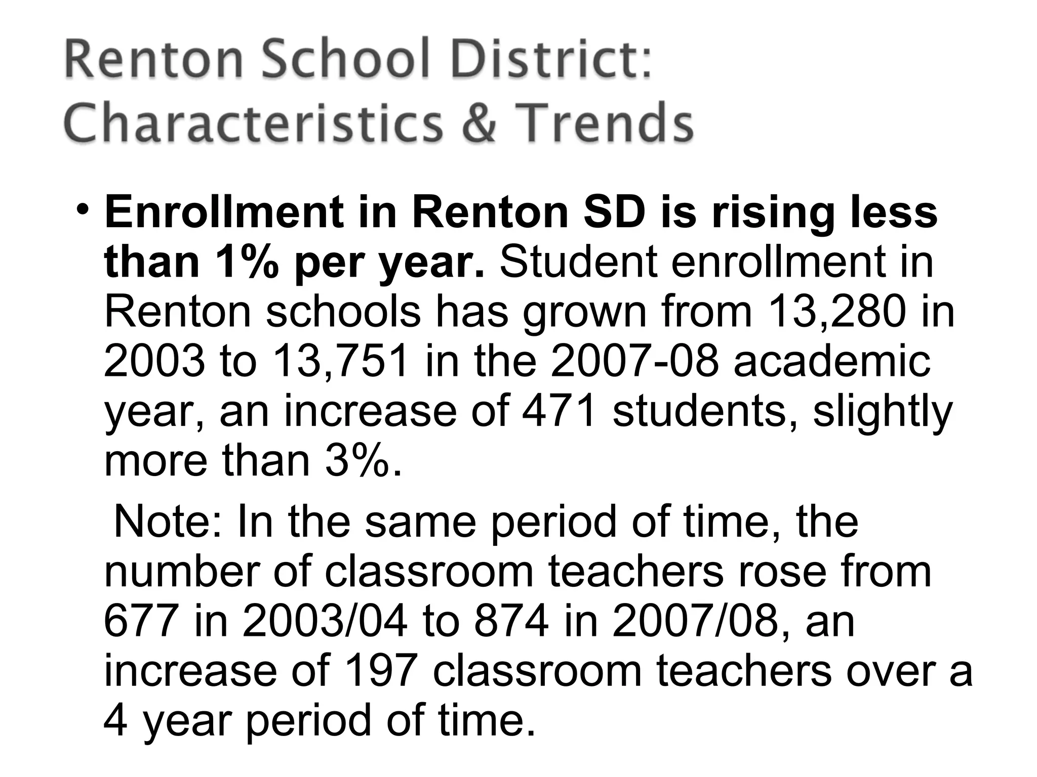 • Enrollment in Renton SD is rising less
than 1% per year. Student enrollment in
Renton schools has grown from 13,280 in
2003 to 13,751 in the 2007-08 academic
year, an increase of 471 students, slightly
more than 3%.
Note: In the same period of time, the
number of classroom teachers rose from
677 in 2003/04 to 874 in 2007/08, an
increase of 197 classroom teachers over a
4 year period of time.
 