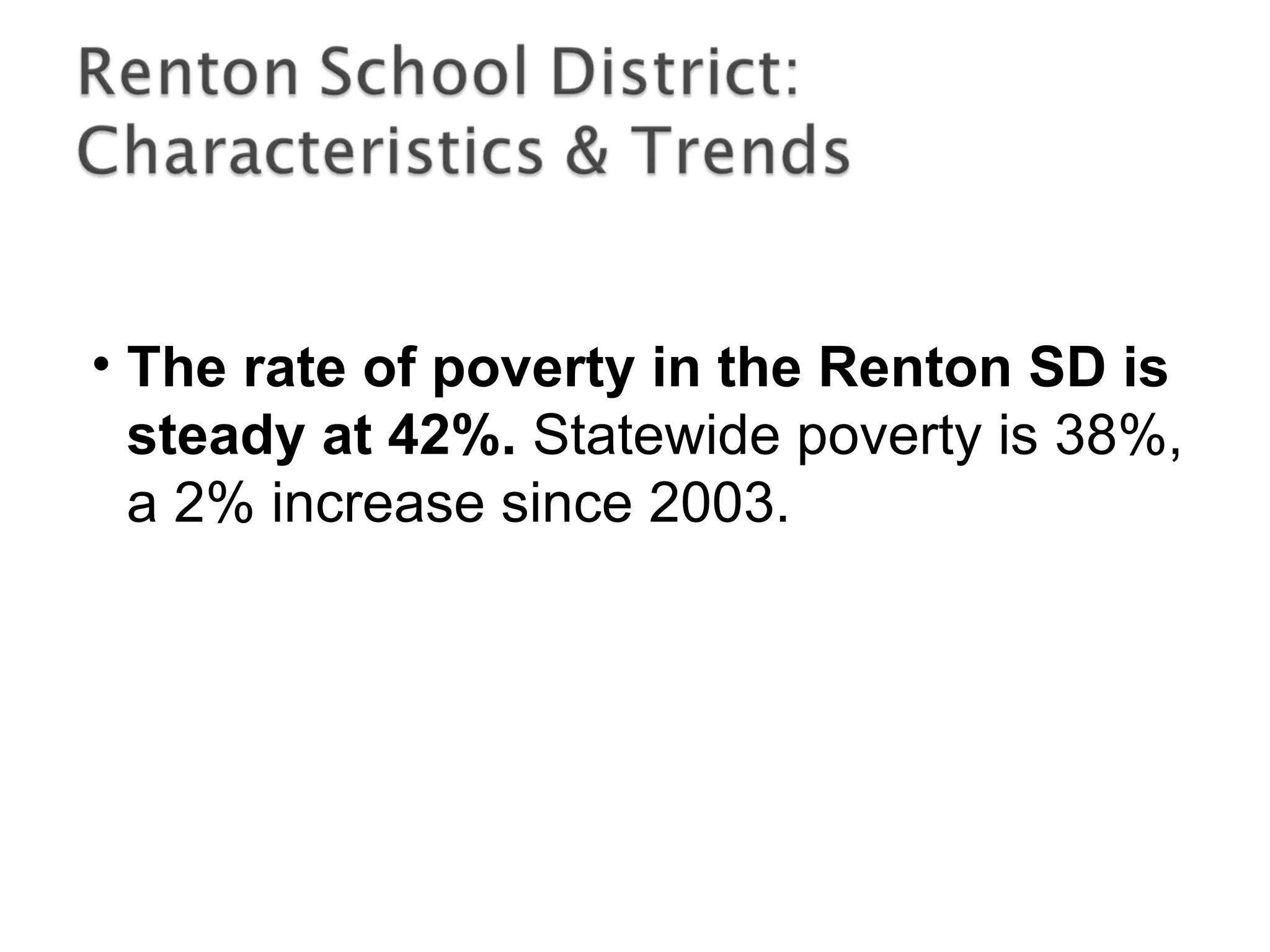 • The rate of poverty in the Renton SD is
steady at 42%. Statewide poverty is 38%,
a 2% increase since 2003.
 