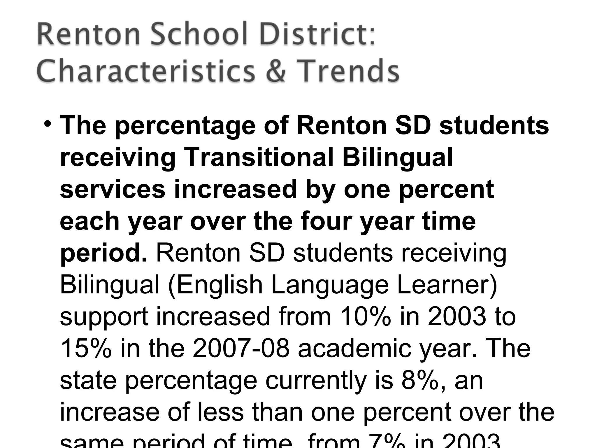 • The percentage of Renton SD students
receiving Transitional Bilingual
services increased by one percent
each year over the four year time
period. Renton SD students receiving
Bilingual (English Language Learner)
support increased from 10% in 2003 to
15% in the 2007-08 academic year. The
state percentage currently is 8%, an
increase of less than one percent over the
 