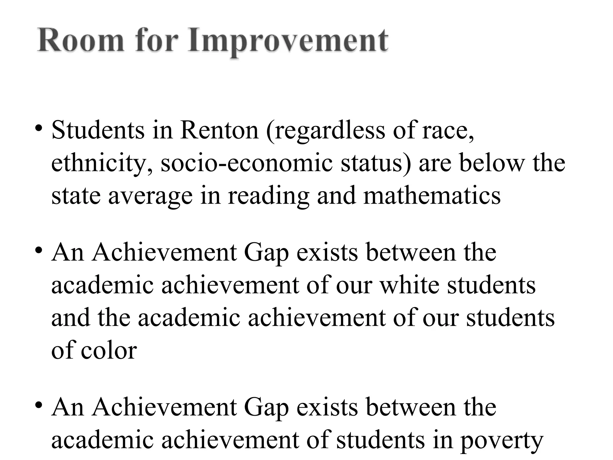 • Students in Renton (regardless of race,
ethnicity, socio-economic status) are below the
state average in reading and mathematics
• An Achievement Gap exists between the
academic achievement of our white students
and the academic achievement of our students
of color
• An Achievement Gap exists between the
academic achievement of students in poverty
 