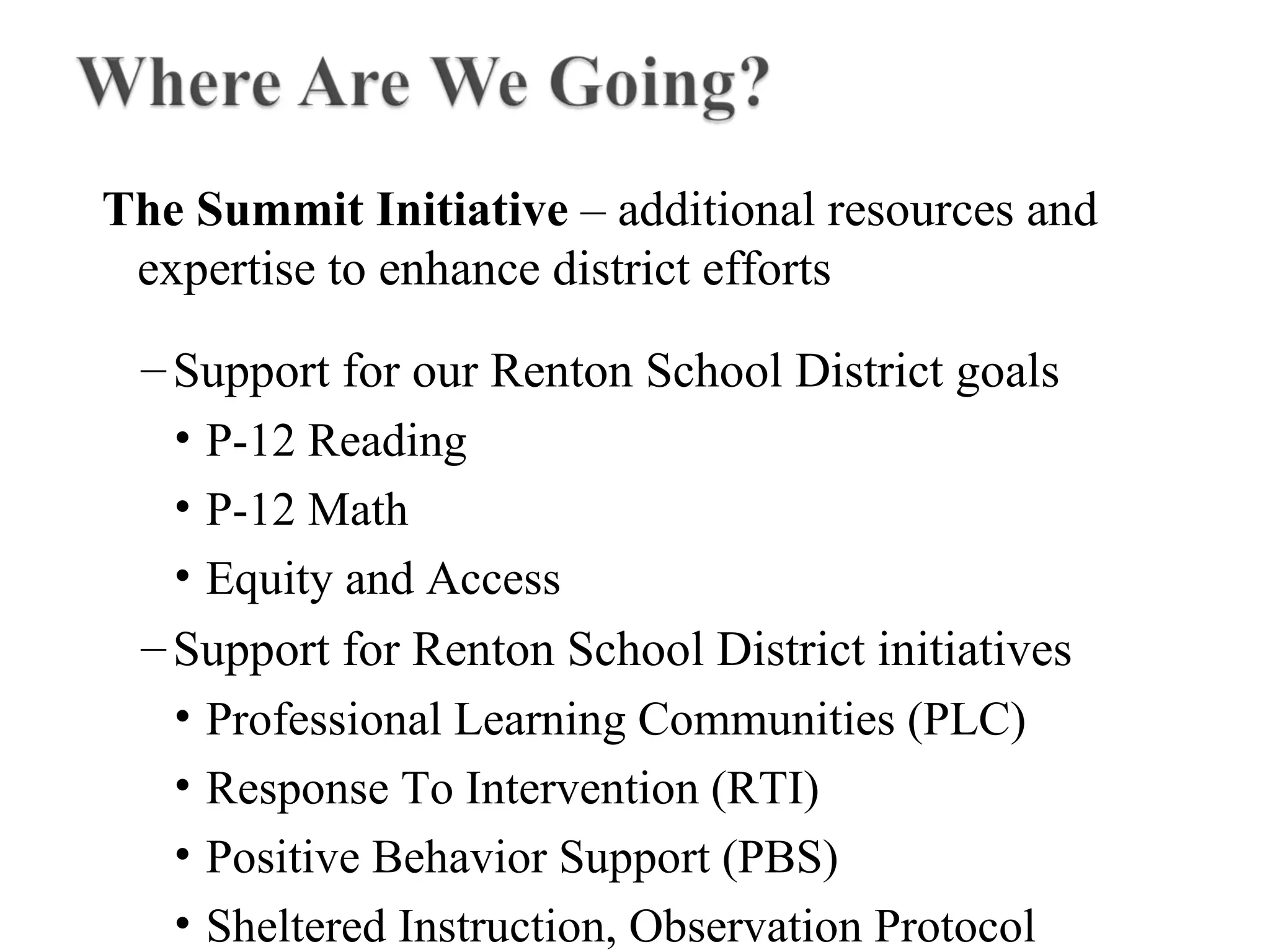 The Summit Initiative – additional resources and
expertise to enhance district efforts
–Support for our Renton School District goals
• P-12 Reading
• P-12 Math
• Equity and Access
–Support for Renton School District initiatives
• Professional Learning Communities (PLC)
• Response To Intervention (RTI)
• Positive Behavior Support (PBS)
• Sheltered Instruction, Observation Protocol
 