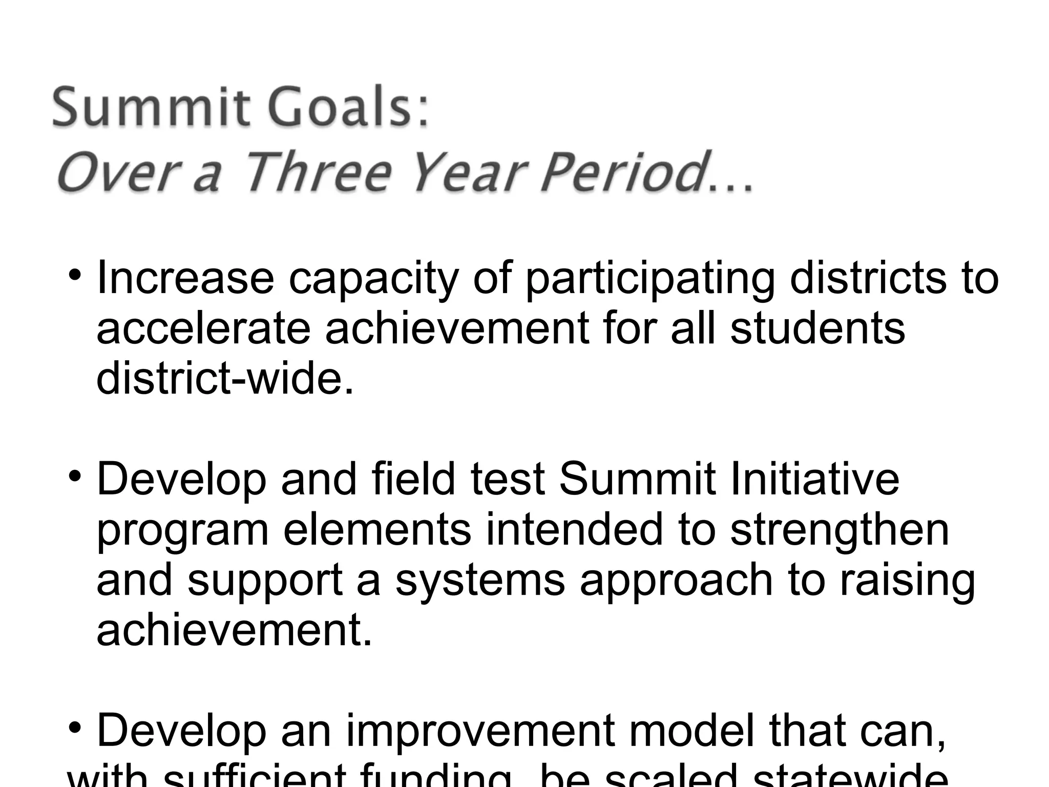 • Increase capacity of participating districts to
accelerate achievement for all students
district-wide.
• Develop and field test Summit Initiative
program elements intended to strengthen
and support a systems approach to raising
achievement.
• Develop an improvement model that can,
 