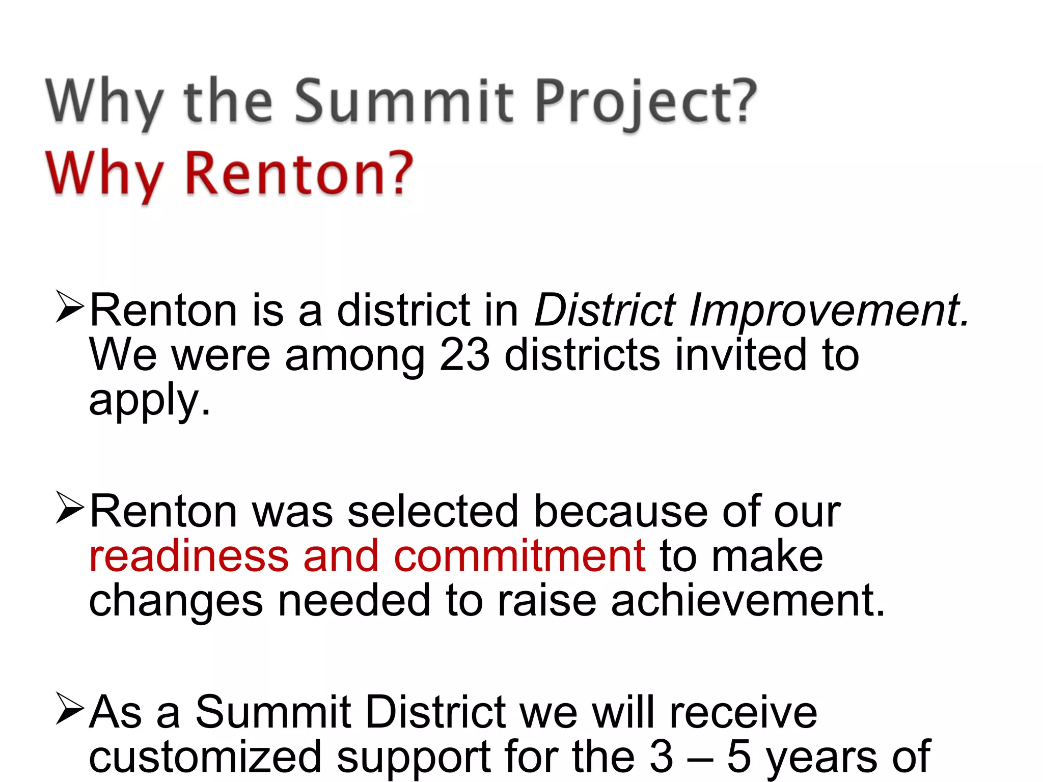 Renton is a district in District Improvement.
We were among 23 districts invited to
apply.
Renton was selected because of our
readiness and commitment to make
changes needed to raise achievement.
As a Summit District we will receive
customized support for the 3 – 5 years of
 