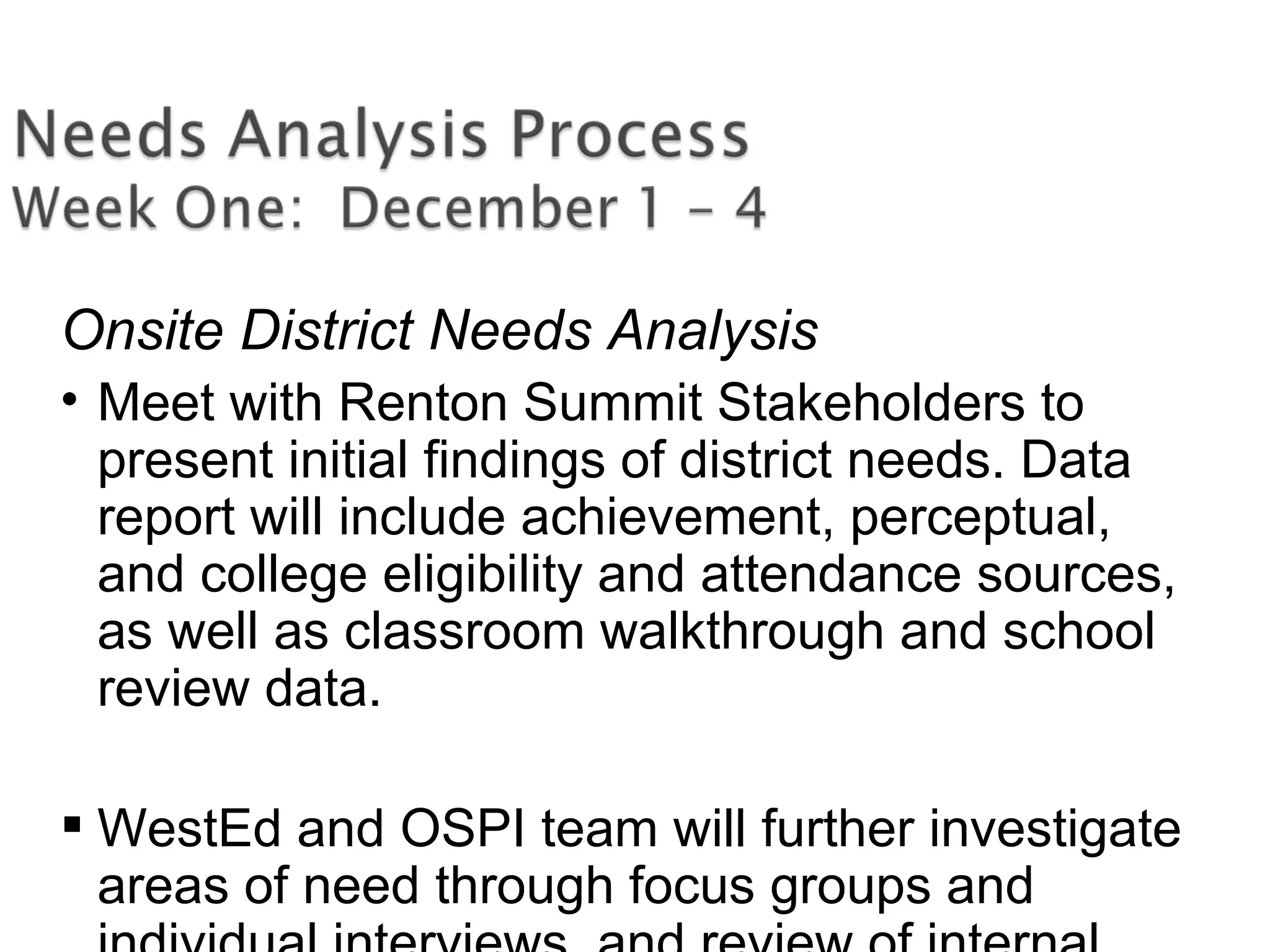 Onsite District Needs Analysis
• Meet with Renton Summit Stakeholders to
present initial findings of district needs. Data
report will include achievement, perceptual,
and college eligibility and attendance sources,
as well as classroom walkthrough and school
review data.
 WestEd and OSPI team will further investigate
areas of need through focus groups and
 